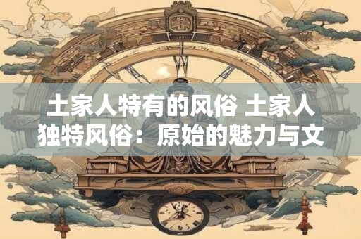 土家人特有的风俗 土家人独特风俗：原始的魅力与文化的璀璨