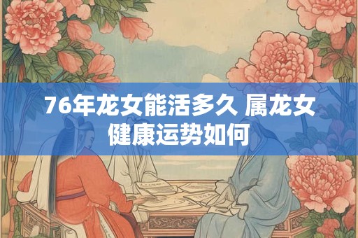 76年龙女能活多久 属龙女健康运势如何