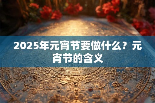 2025年元宵节要做什么？元宵节的含义