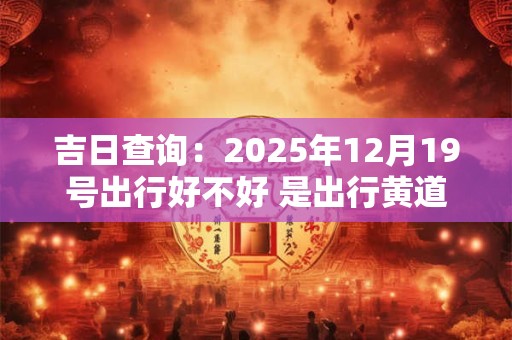 吉日查询：2025年12月19号出行好不好 是出行黄道吉日吗