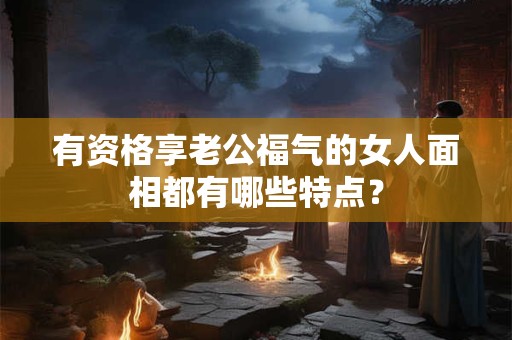 有资格享老公福气的女人面相都有哪些特点？