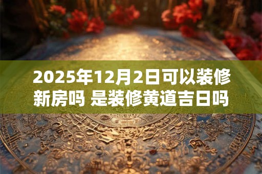 2025年12月2日可以装修新房吗 是装修黄道吉日吗