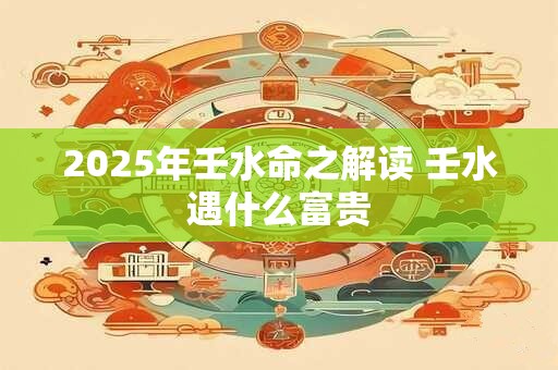 2025年壬水命之解读 壬水遇什么富贵