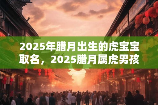 2025年腊月出生的虎宝宝取名，2025腊月属虎男孩取名最佳字