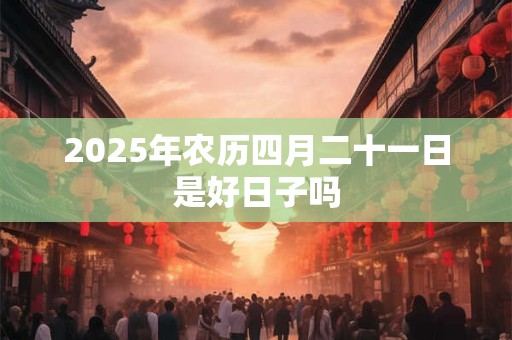 2025年农历四月二十一日是好日子吗