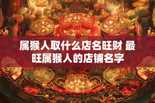 属猴人取什么店名旺财 最旺属猴人的店铺名字 属猴人取什么店名旺财 最旺属猴人的店铺名字