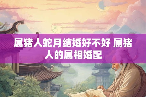 属猪人蛇月结婚好不好 属猪人的属相婚配