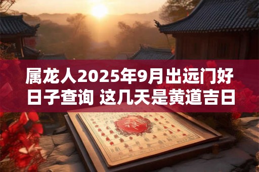 属龙人2025年9月出远门好日子查询 这几天是黄道吉日