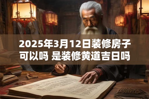 2025年3月12日装修房子可以吗 是装修黄道吉日吗