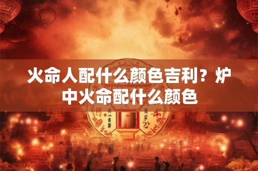 火命人配什么颜色吉利？炉中火命配什么颜色