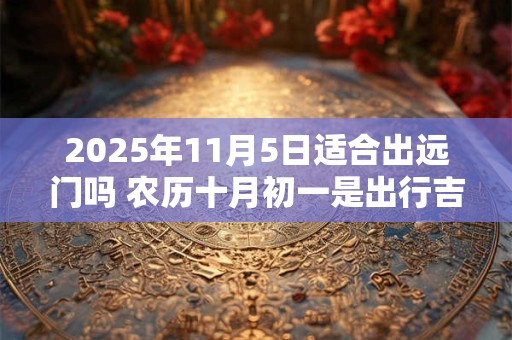 2025年11月5日适合出远门吗 农历十月初一是出行吉日吗