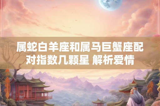 属蛇白羊座和属马巨蟹座配对指数几颗星 解析爱情