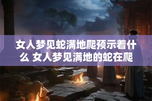 女人梦见蛇满地爬预示着什么 女人梦见满地的蛇在爬是什么意思