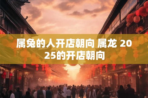 属兔的人开店朝向 属龙 2025的开店朝向