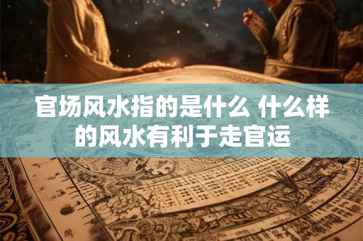 官场风水指的是什么 什么样的风水有利于走官运