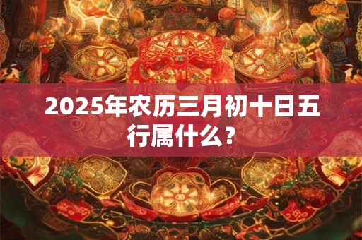 2025年农历三月初十日五行属什么？