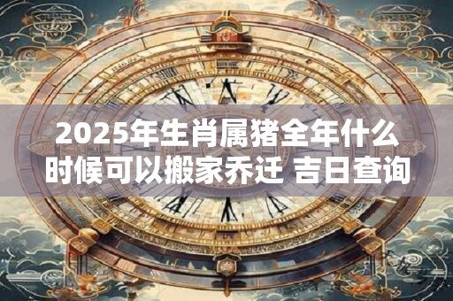 2025年生肖属猪全年什么时候可以搬家乔迁 吉日查询有门道