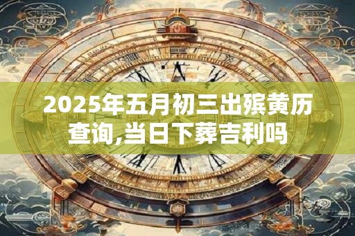 2025年五月初三出殡黄历查询,当日下葬吉利吗