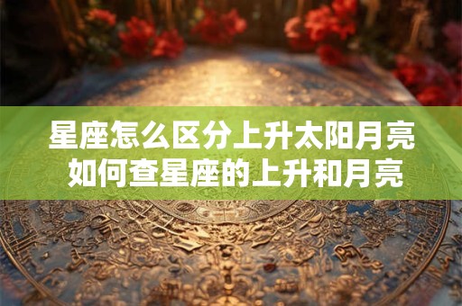 星座怎么区分上升太阳月亮 如何查星座的上升和月亮