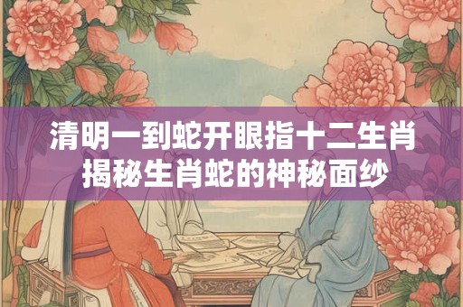 清明一到蛇开眼指十二生肖 揭秘生肖蛇的神秘面纱
