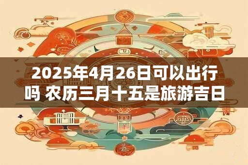 2025年4月26日可以出行吗 农历三月十五是旅游吉日吗