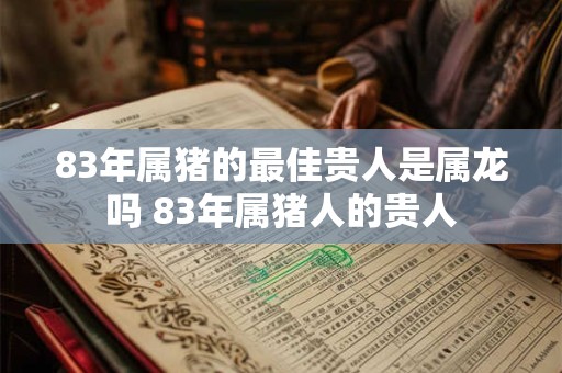 83年属猪的最佳贵人是属龙吗 83年属猪人的贵人