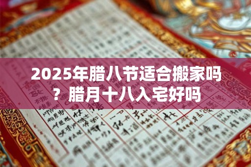 2025年腊八节适合搬家吗？腊月十八入宅好吗