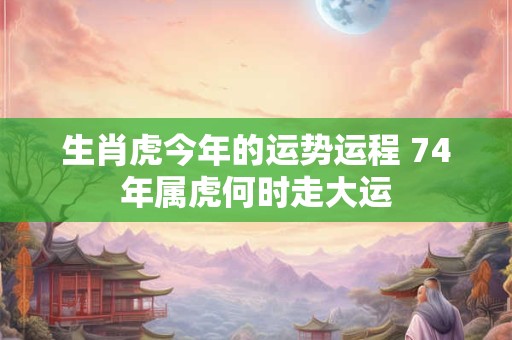 生肖虎今年的运势运程 74年属虎何时走大运