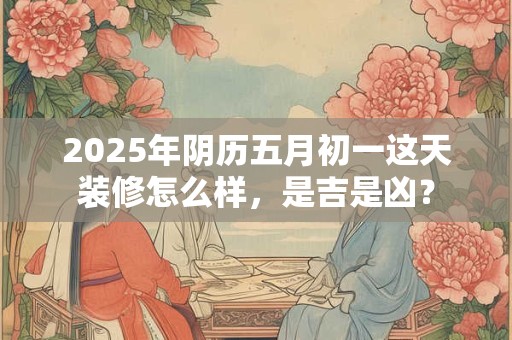 2025年阴历五月初一这天装修怎么样，是吉是凶？