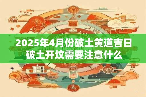 2025年4月份破土黄道吉日 破土开坟需要注意什么