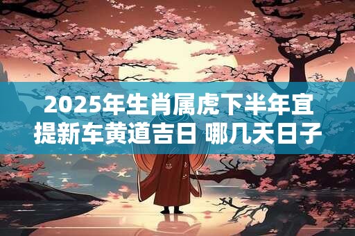 2025年生肖属虎下半年宜提新车黄道吉日 哪几天日子好