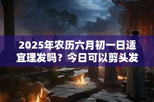 2025年农历六月初一日适宜理发吗？今日可以剪头发吗