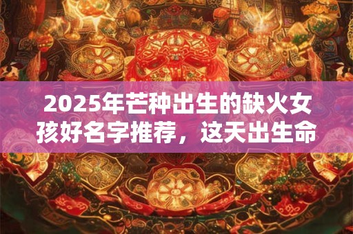 2025年芒种出生的缺火女孩好名字推荐，这天出生命好吗？