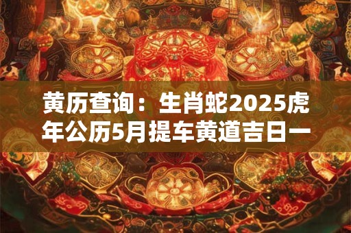黄历查询：生肖蛇2025虎年公历5月提车黄道吉日一览表