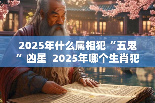2025年什么属相犯“五鬼”凶星  2025年哪个生肖犯五鬼