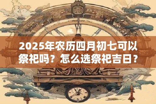 2025年农历四月初七可以祭祀吗?怎么选祭祀吉日? 2025年农历四月初七可以祭祀吗?怎么选祭祀吉日?