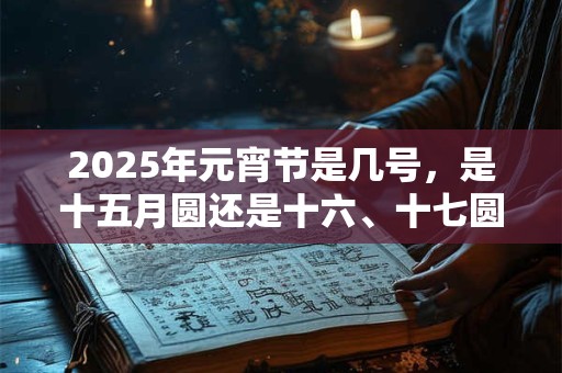 2025年元宵节是几号,是十五月圆还是十六、十七圆? 2025年元宵节是几号,是十五月圆还是十六、十七圆?