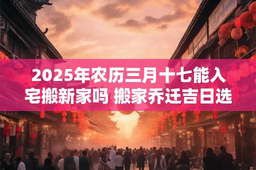 2025年农历三月十七能入宅搬新家吗 搬家乔迁吉日选择