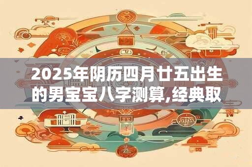 2025年阴历四月廿五出生的男宝宝八字测算,经典取名