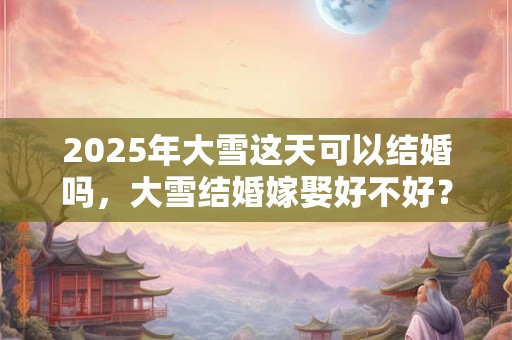 2025年大雪这天可以结婚吗,大雪结婚嫁娶好不好? 2025年大雪这天可以结婚吗,大雪结婚嫁娶好不好?