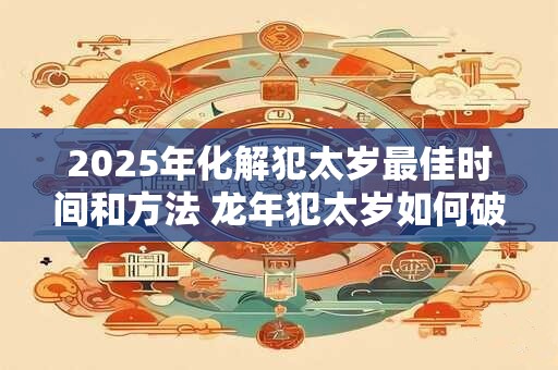 2025年化解犯太岁最佳时间和方法 龙年犯太岁如何破解