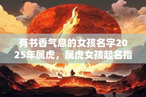 有书香气息的女孩名字2025年属虎，属虎女孩起名指南