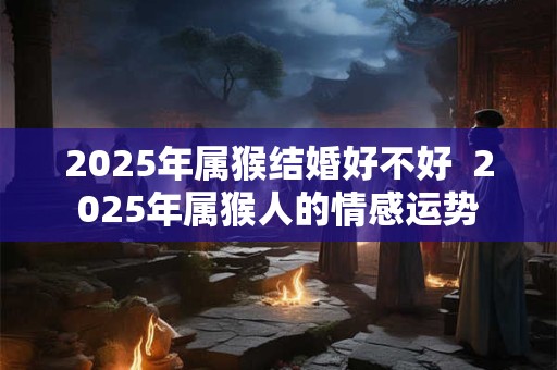 2025年属猴结婚好不好  2025年属猴人的情感运势