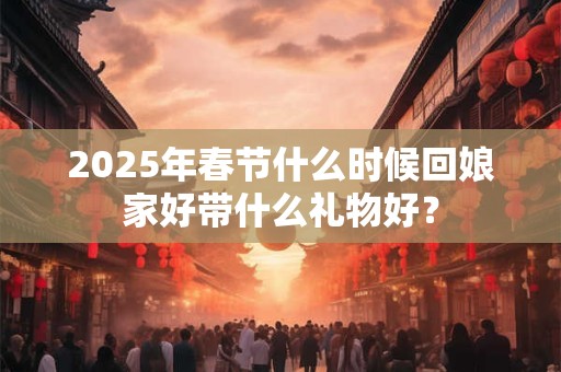 2025年春节什么时候回娘家好带什么礼物好？