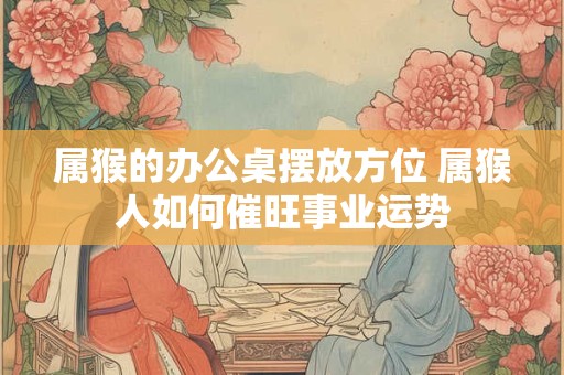 属猴的办公桌摆放方位 属猴人如何催旺事业运势