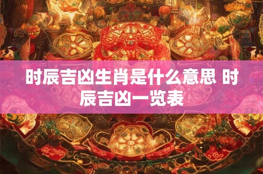 时辰吉凶生肖是什么意思 时辰吉凶一览表 时辰吉凶生肖是什么意思 时辰吉凶一览表