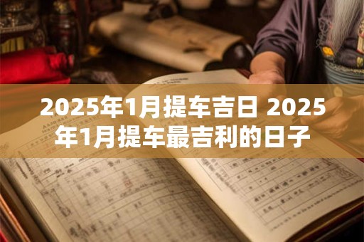 2025年1月提车吉日 2025年1月提车最吉利的日子 2025年1月提车吉日 2025年1月提车最吉利的日子