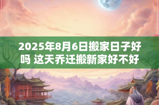 2025年8月6日搬家日子好吗 这天乔迁搬新家好不好