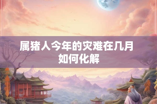 属猪人今年的灾难在几月 如何化解 属猪人今年的灾难在几月 如何化解