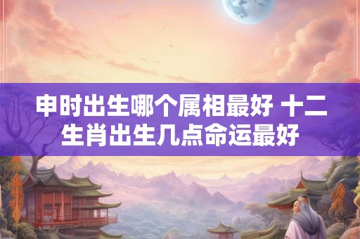 申时出生哪个属相最好 十二生肖出生几点命运最好